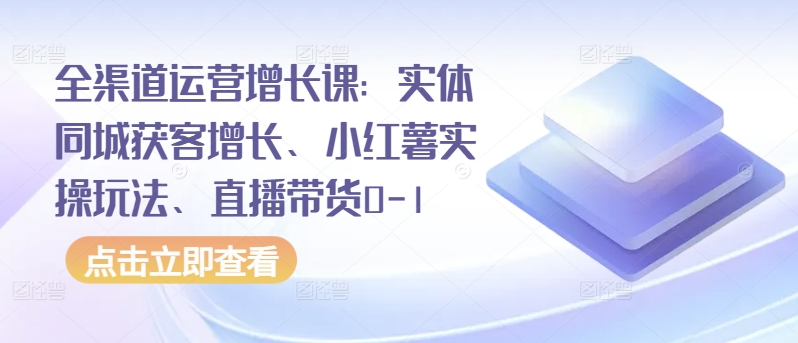 全渠道运营增长课：实体同城获客增长、小红薯实操玩法、直播带货0-1-可创副业网