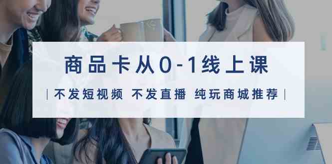 （9834期）商品卡从0-1线上课（不发短视频 不发直播 纯玩商城推荐）32节课-可创副业网