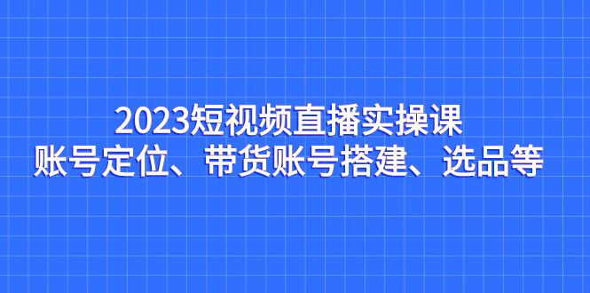 2023短视频直播实操课，账号定位、带货账号搭建、选品等-可创副业网