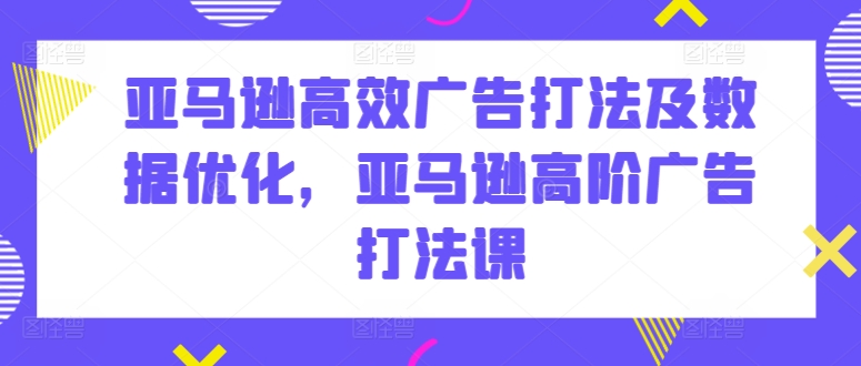 亚马逊高效广告打法及数据优化，亚马逊高阶广告打法课-可创副业网