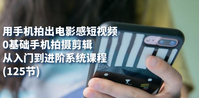 用手机拍出电影感短视频，0基础手机拍摄剪辑，从入门到进阶系统课程(125节)-可创副业网