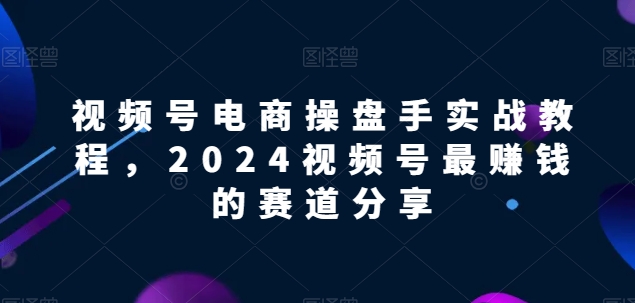 视频号电商实战教程，2024视频号最赚钱的赛道分享-可创副业网
