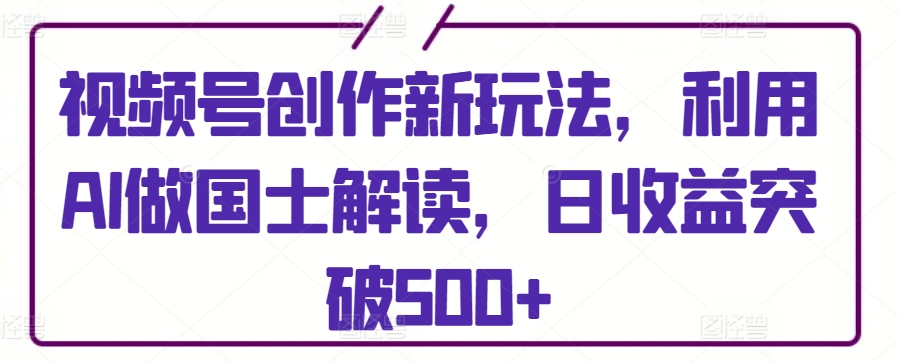 视频号创作新玩法，利用AI做国士解读，日收益突破500+-可创副业网