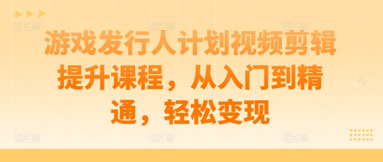 游戏发行人计划视频剪辑提升课程，从入门到精通，轻松变现-可创副业网