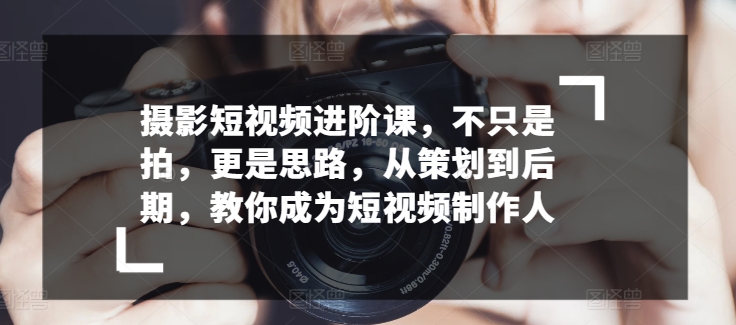 摄影短视频进阶课，不只是拍，更是思路，从策划到后期，教你成为短视频制作人-可创副业网