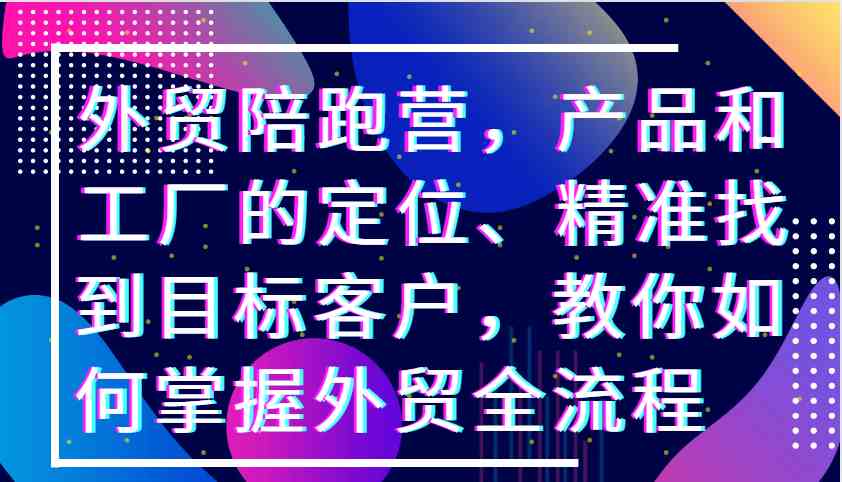 外贸陪跑营，产品和工厂的定位、精准找到目标客户，教你如何掌握外贸全流程-可创副业网