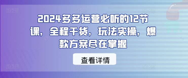 2024多多运营必听的12节课，全程干货，玩法实操，爆款方案尽在掌握-可创副业网