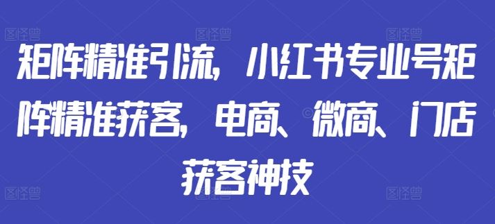 矩阵精准引流，小红书专业号矩阵精准获客，电商、微商、门店获客神技-可创副业网