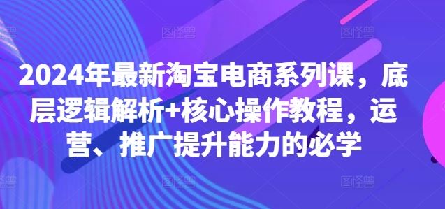 2024年最新淘宝电商系列课，底层逻辑解析+核心操作教程，运营、推广提升能力的必学-可创副业网