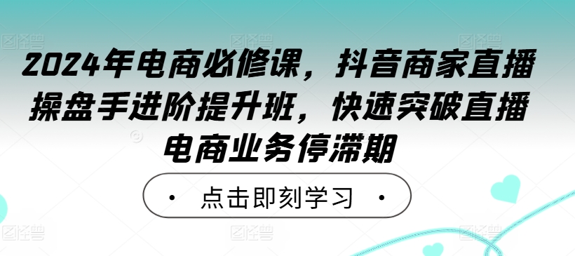 2024年电商必修课，抖音商家直播操盘手进阶提升班，快速突破直播电商业务停滞期-可创副业网