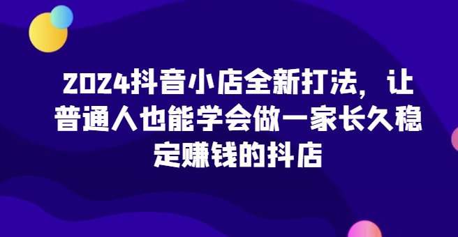 2024抖音小店全新打法，让普通人也能学会做一家长久稳定赚钱的抖店-可创副业网