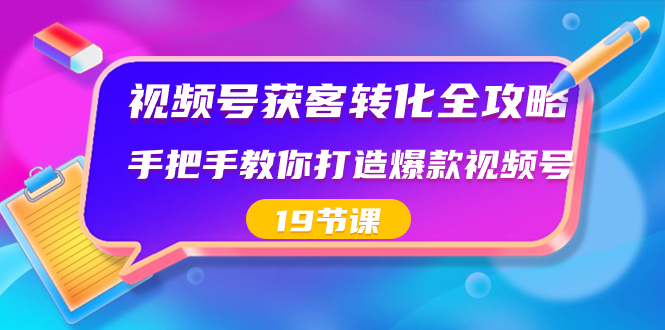 视频号-获客转化全攻略，手把手教你打造爆款视频号（19节课）-可创副业网