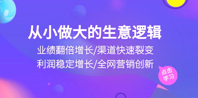 (10438期)从小做大生意逻辑:业绩翻倍增长/渠道快速裂变/利润稳定增长/全网营销创新-可创副业网