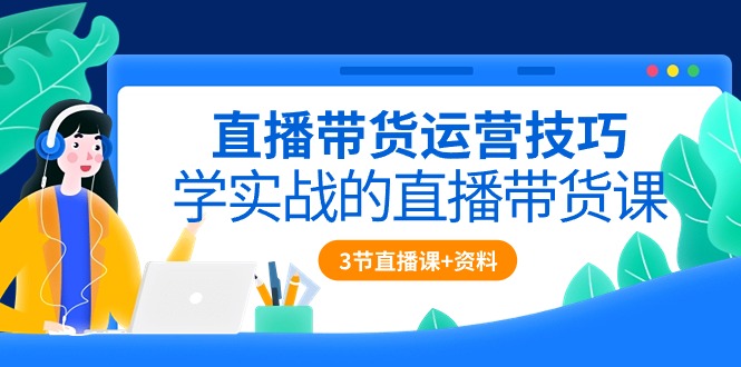 直播带货运营技巧，学实战的直播带货课（3节直播课+配套资料）-可创副业网