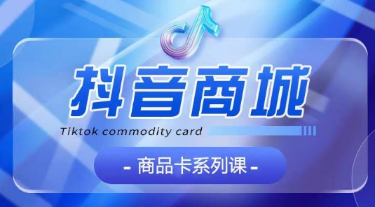 抖音商品卡系列课程，大模块【认知】【基础】【运营】【玩法】系统教学-可创副业网