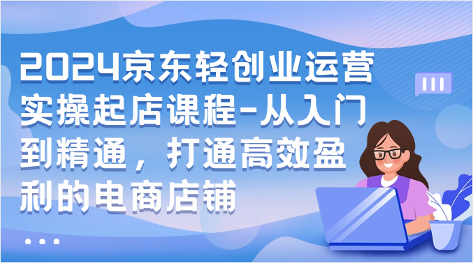 2024京东轻创业运营实操起店课程-从入门到精通，打通高效盈利的电商店铺-可创副业网