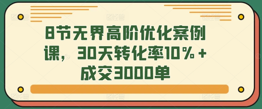 8节无界高阶优化案例课，30天转化率10%+成交3000单-可创副业网