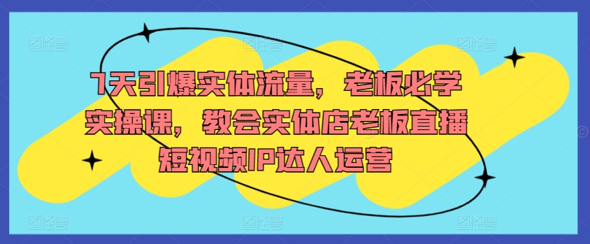 7天引爆实体流量，老板必学实操课，教会实体店老板直播短视频IP达人运营-可创副业网