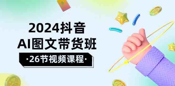 2024抖音AI图文带货班：在这个赛道上乘风破浪拿到好效果（26节课）-可创副业网