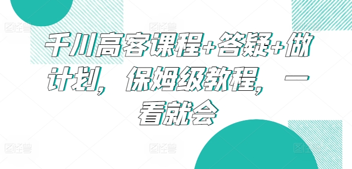 千川高客课程+答疑+做计划，保姆级教程，一看就会-可创副业网