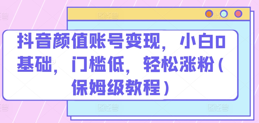 抖音颜值账号变现，小白0基础，门槛低，​轻松涨粉(保姆级教程)-可创副业网