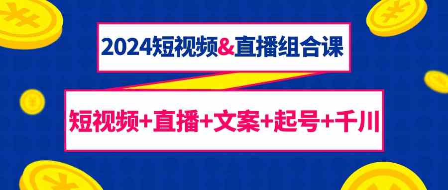 2024短视频&直播组合课：短视频+直播+文案+起号+千川（67节课）-可创副业网