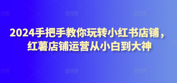 2024手把手教你玩转小红书店铺，红薯店铺运营从小白到大神-可创副业网