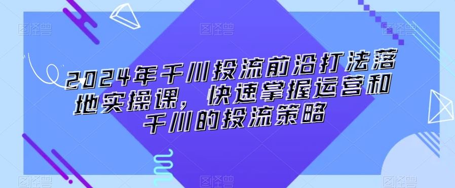 2024年千川投流前沿打法落地实操课，快速掌握运营和千川的投流策略-可创副业网