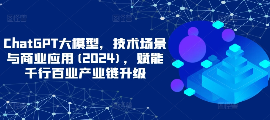 ChatGPT大模型，技术场景与商业应用(2024)，赋能千行百业产业链升级-可创副业网