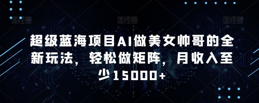 蓝海项目AI做美女帅哥的全新玩法，轻松做矩阵，月收入至少15000+-可创副业网
