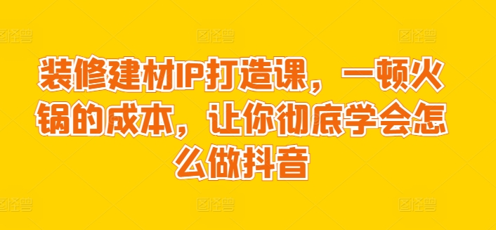 装修建材IP打造课，一顿火锅的成本，让你彻底学会怎么做抖音-可创副业网