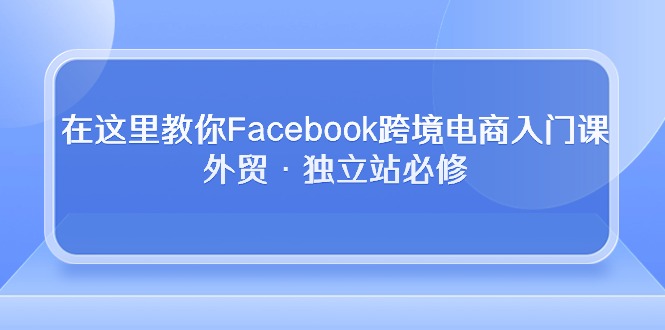 （10259期）在这里教你Facebook跨境电商入门课，外贸·独立站必修-可创副业网