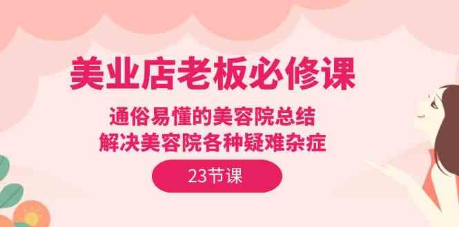 （9986期）美业店老板必修课：通俗易懂的美容院总结，解决美容院各种疑难杂症（23节）-可创副业网