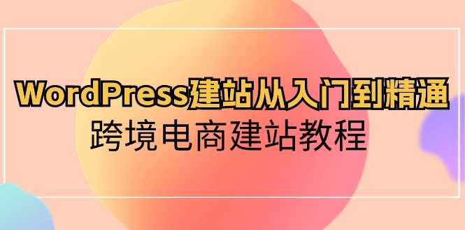 WordPress建站从入门到精通，跨境电商建站教程（60节课）-可创副业网