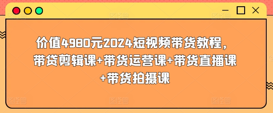 价值4980元2024短视频带货教程，带贷剪辑课+带货运营课+带货直播课+带货拍摄课-可创副业网