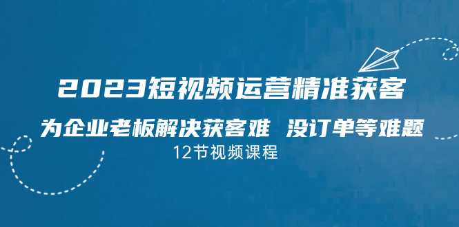 2023短视频·运营精准获客，为企业老板解决获客难 没订单等难题（12节课）-可创副业网