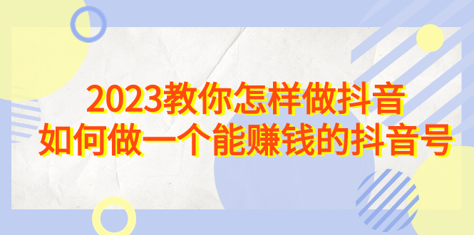 2023教你怎样做抖音，如何做一个能赚钱的抖音号（22节课）-可创副业网