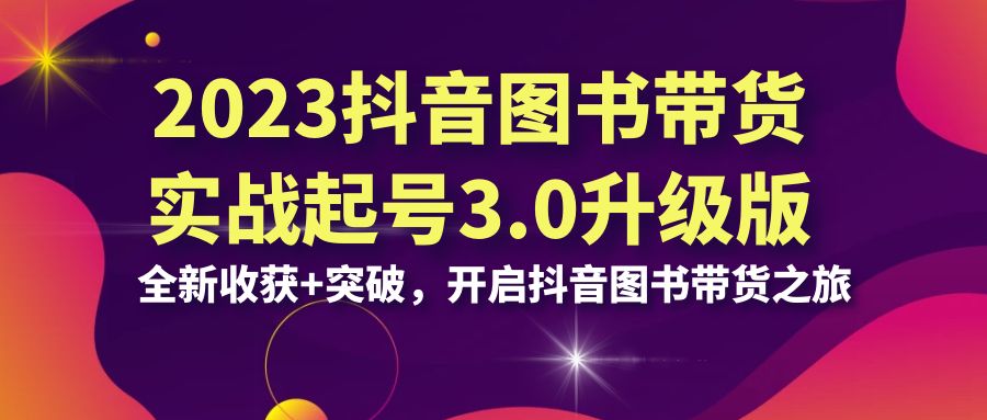 2023抖音 图书带货实战起号3.0升级版：全新收获+突破，开启抖音图书带货…-可创副业网