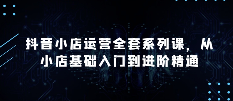 抖音小店运营全套系列课，全新升级，从小店基础入门到进阶精通，系统掌握月销百万小店的核心秘密-可创副业网