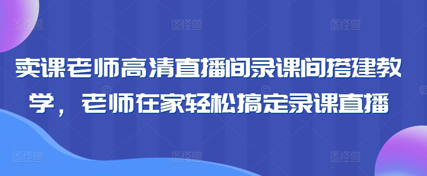 卖课老师高清直播间录课间搭建教学，老师在家轻松搞定录课直播-可创副业网