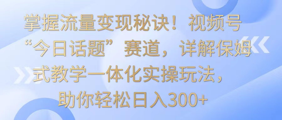 掌握流量变现秘诀！视频号“今日话题”赛道，详解保姆式教学一体化实操玩法，日入300+-可创副业网