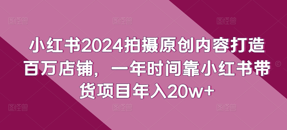 小红书2024拍摄原创内容打造百万店铺，一年时间靠小红书带货项目年入20w+-可创副业网