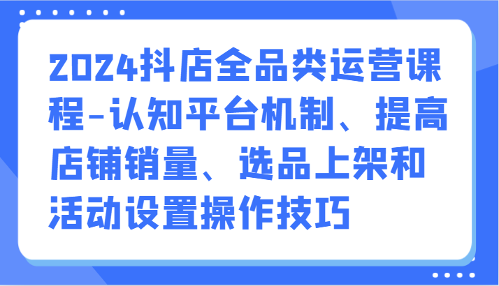 2024抖店全品类运营课程-认知平台机制、提高店铺销量、选品上架和活动设置操作技巧-可创副业网