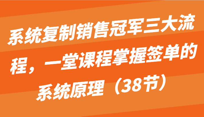 系统复制销售冠军三大流程，一堂课程掌握签单的系统原理（38节）-可创副业网