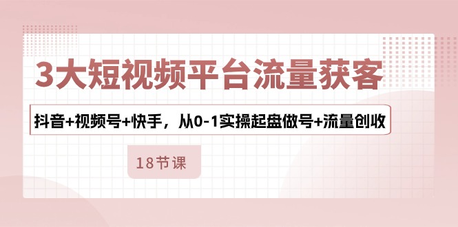 3大短视频平台流量获客，抖音+视频号+快手，从0-1实操起盘做号+流量创收-可创副业网