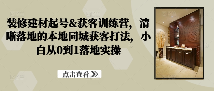 装修建材起号&获客训练营，​清晰落地的本地同城获客打法，小白从0到1落地实操-可创副业网