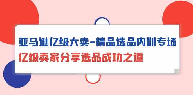 亚马逊亿级大卖精品选品内训专场，亿级卖家分享选品成功之道-可创副业网