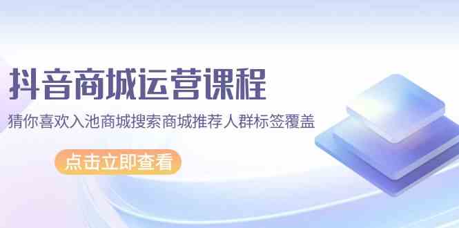 抖音商城运营课程，猜你喜欢入池商城搜索商城推荐人群标签覆盖（67节课）-可创副业网