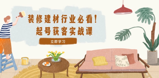 装修-建材行业必看！起号获客实战课：精准定位+爆款视频+高效运营-可创副业网