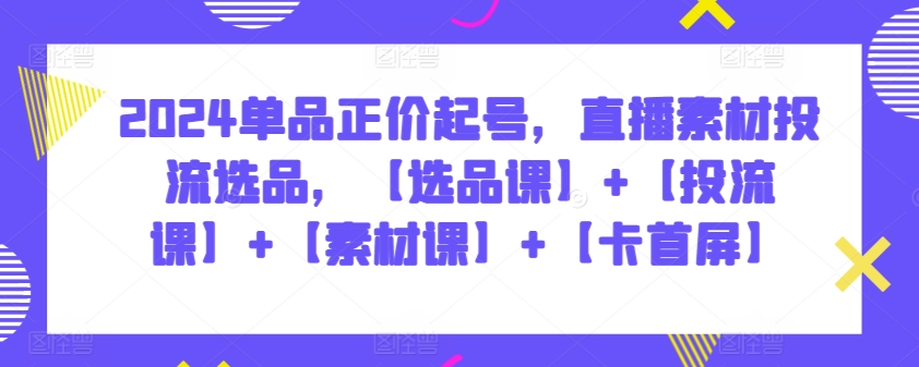 2024单品正价起号，直播素材投流选品，【选品课】+【投流课】+【素材课】+【卡首屏】-可创副业网